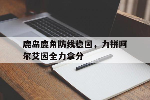 米兰体育亚洲官网-包含鹿岛鹿角防线稳固，力拼阿尔艾因全力拿分的词条